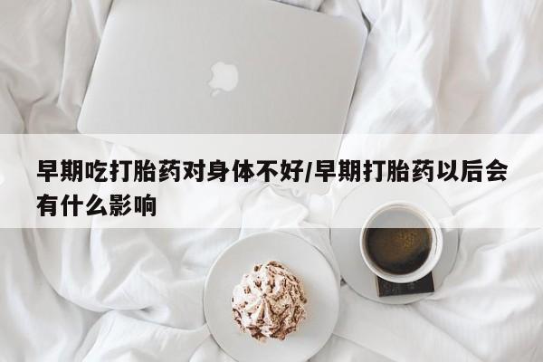 流产药网上购买早期吃打胎药对身体不好/早期打胎药以后会有什么影响