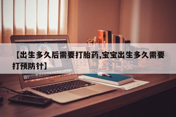 流产药网上购买【出生多久后需要打胎药,宝宝出生多久需要打预防针】