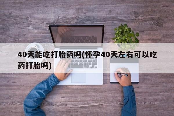 流产药网上购买40天能吃打胎药吗(怀孕40天左右可以吃药打胎吗)