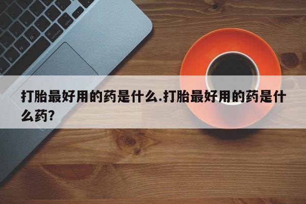 流产药网上购买打胎最好用的药是什么.打胎最好用的药是什么药？
