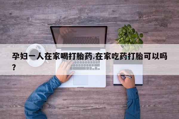 流产药网上购买孕妇一人在家喝打胎药.在家吃药打胎可以吗？