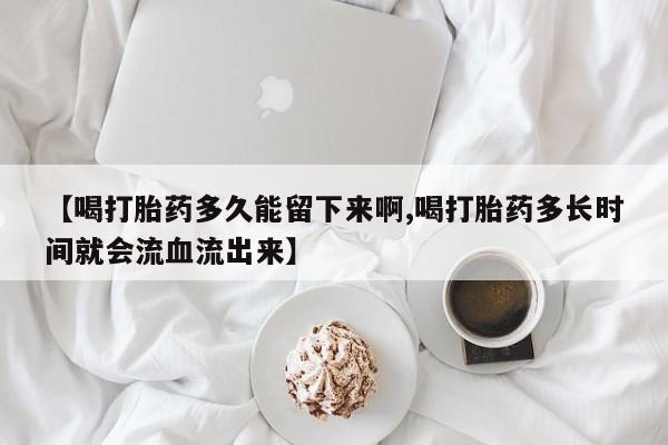 流产药网上购买【喝打胎药多久能留下来啊,喝打胎药多长时间就会流血流出来】