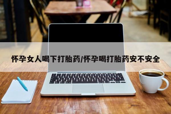 流产药网上购买怀孕女人喝下打胎药/怀孕喝打胎药安不安全