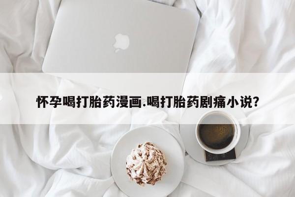 流产药网上购买怀孕喝打胎药漫画.喝打胎药剧痛小说？