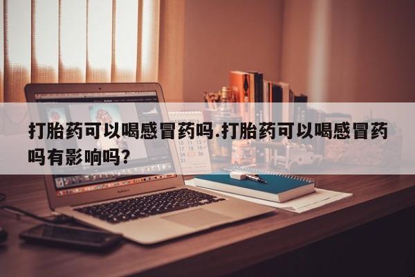 流产药网上购买打胎药可以喝感冒药吗.打胎药可以喝感冒药吗有影响吗？