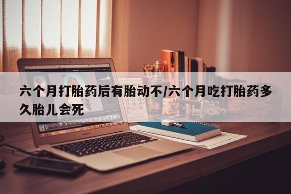 流产药网上购买六个月打胎药后有胎动不/六个月吃打胎药多久胎儿会死