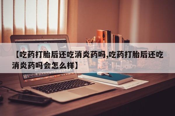 流产药网上购买【吃药打胎后还吃消炎药吗,吃药打胎后还吃消炎药吗会怎么样】