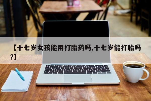 流产药网上购买【十七岁女孩能用打胎药吗,十七岁能打胎吗?】
