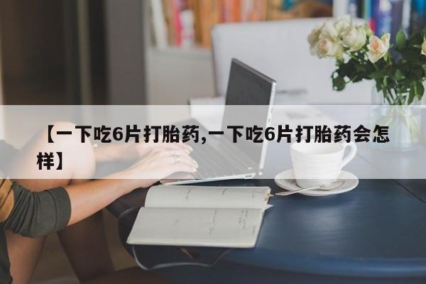流产药网上购买【一下吃6片打胎药,一下吃6片打胎药会怎样】
