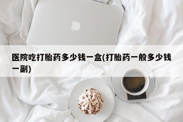 流产药网上购买医院吃打胎药多少钱一盒(打胎药一般多少钱一副)