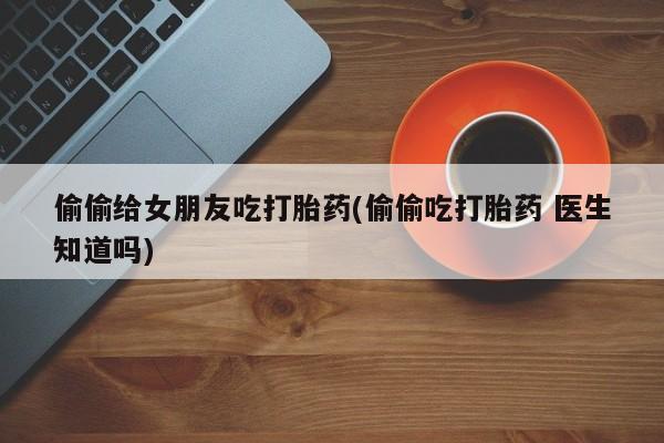 流产药网上购买偷偷给女朋友吃打胎药(偷偷吃打胎药 医生知道吗)