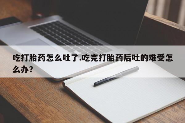 流产药网上购买吃打胎药怎么吐了.吃完打胎药后吐的难受怎么办？