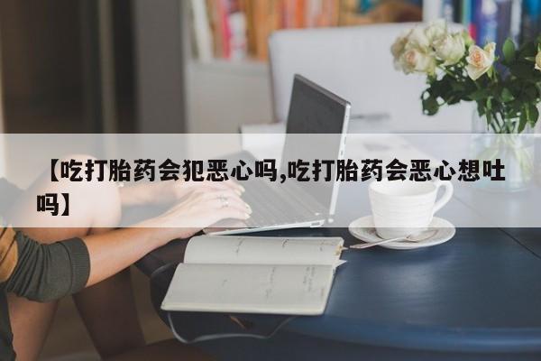 流产药网上购买【吃打胎药会犯恶心吗,吃打胎药会恶心想吐吗】