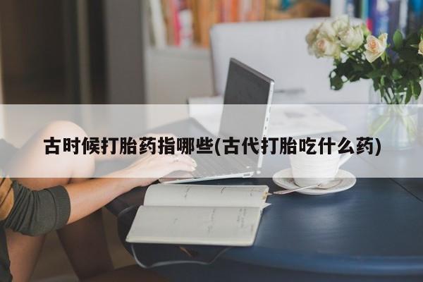 流产药网上购买古时候打胎药指哪些(古代打胎吃什么药)