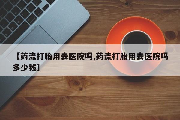 流产药网上购买【药流打胎用去医院吗,药流打胎用去医院吗多少钱】
