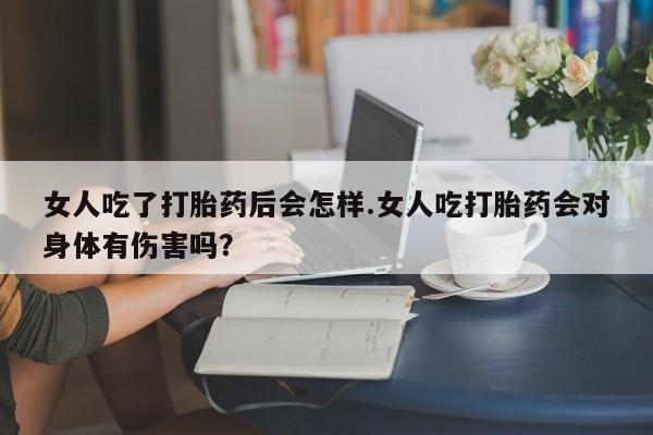 流产药网上购买女人吃了打胎药后会怎样.女人吃打胎药会对身体有伤害吗？
