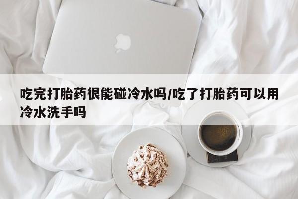 流产药网上购买吃完打胎药很能碰冷水吗/吃了打胎药可以用冷水洗手吗