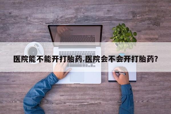 流产药网上购买医院能不能开打胎药.医院会不会开打胎药？