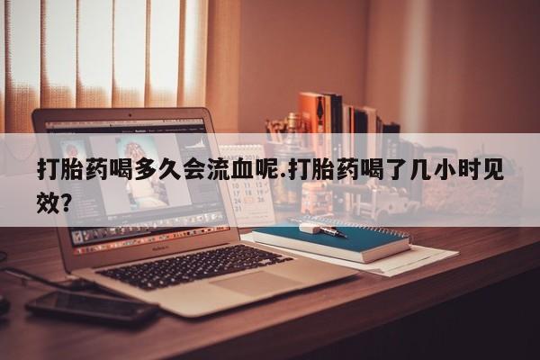 流产药网上购买打胎药喝多久会流血呢.打胎药喝了几小时见效？