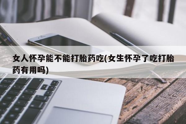 流产药网上购买女人怀孕能不能打胎药吃(女生怀孕了吃打胎药有用吗)