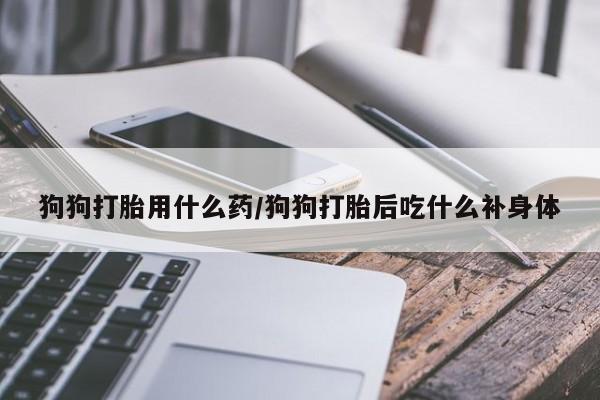 流产药网上购买狗狗打胎用什么药/狗狗打胎后吃什么补身体