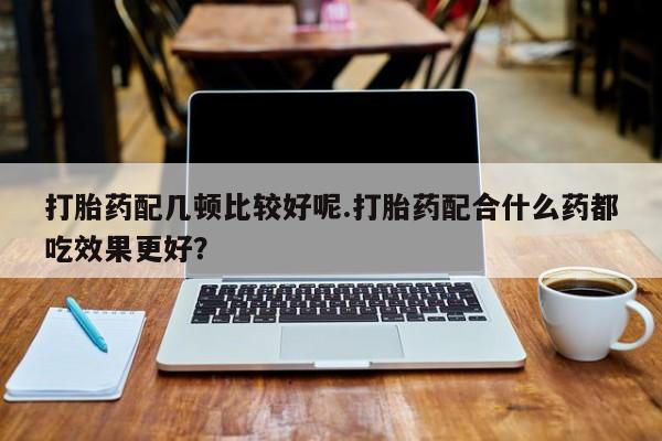 流产药网上购买打胎药配几顿比较好呢.打胎药配合什么药都吃效果更好？
