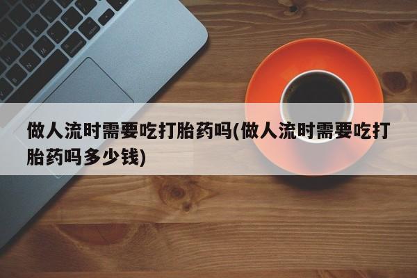 流产药网上购买做人流时需要吃打胎药吗(做人流时需要吃打胎药吗多少钱)