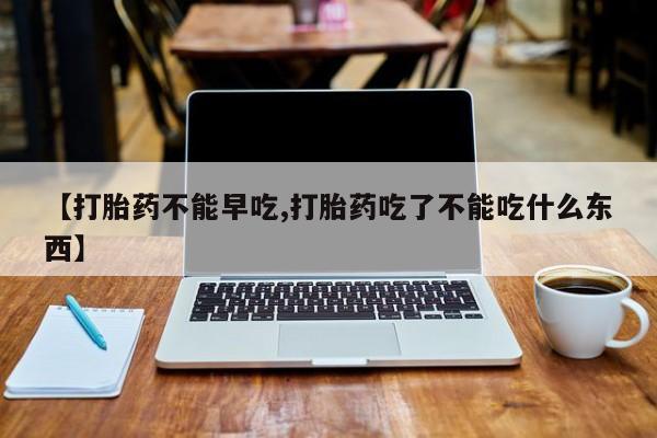 流产药网上购买【打胎药不能早吃,打胎药吃了不能吃什么东西】