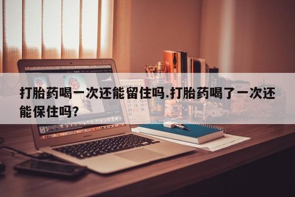 流产药网上购买打胎药喝一次还能留住吗.打胎药喝了一次还能保住吗？