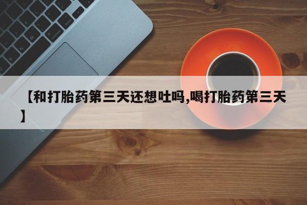 流产药网上购买【和打胎药第三天还想吐吗,喝打胎药第三天】