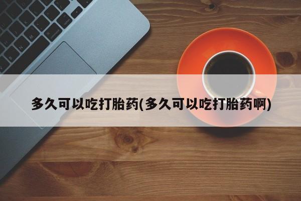 流产药网上购买多久可以吃打胎药(多久可以吃打胎药啊)