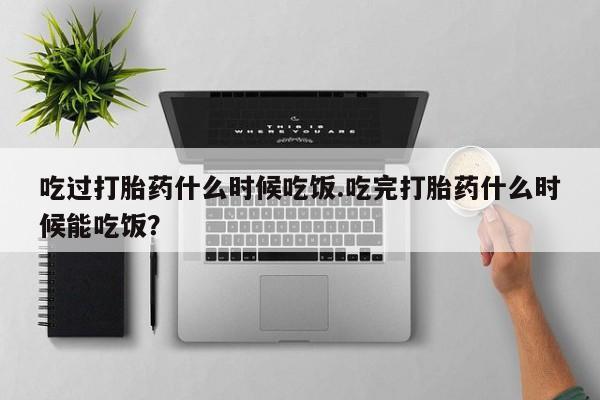 流产药网上购买吃过打胎药什么时候吃饭.吃完打胎药什么时候能吃饭？