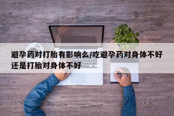 流产药网上购买避孕药对打胎有影响么/吃避孕药对身体不好还是打胎对身体不好