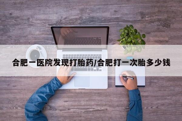 流产药网上购买合肥一医院发现打胎药/合肥打一次胎多少钱