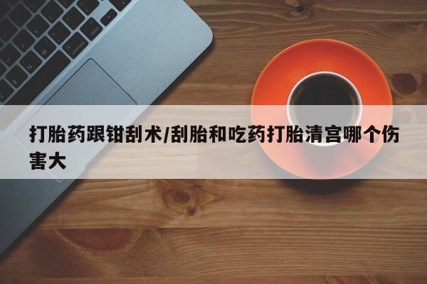 流产药网上购买打胎药跟钳刮术/刮胎和吃药打胎清宫哪个伤害大