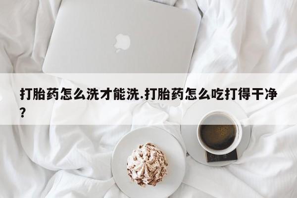 流产药网上购买打胎药怎么洗才能洗.打胎药怎么吃打得干净？