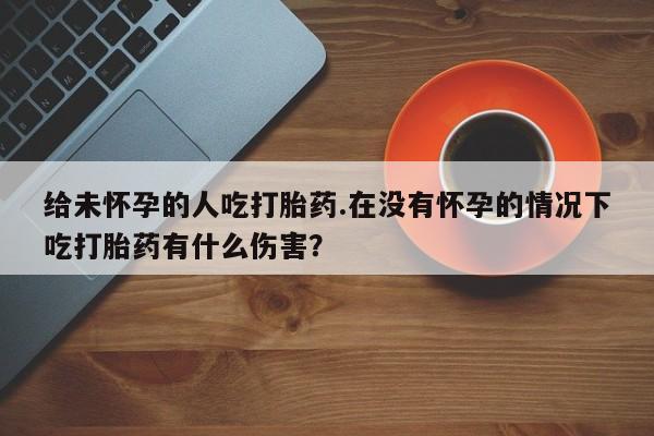 流产药网上购买给未怀孕的人吃打胎药.在没有怀孕的情况下吃打胎药有什么伤害？