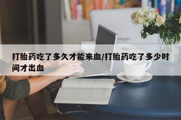 流产药网上购买打胎药吃了多久才能来血/打胎药吃了多少时间才出血