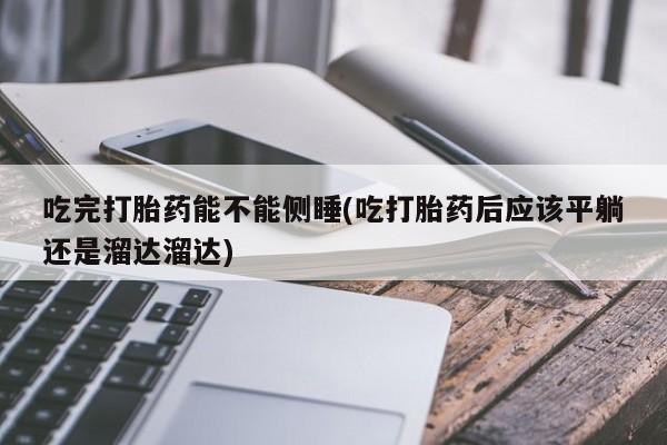 流产药网上购买吃完打胎药能不能侧睡(吃打胎药后应该平躺还是溜达溜达)