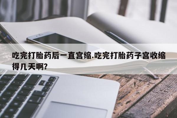 流产药网上购买吃完打胎药后一直宫缩.吃完打胎药子宫收缩得几天啊？
