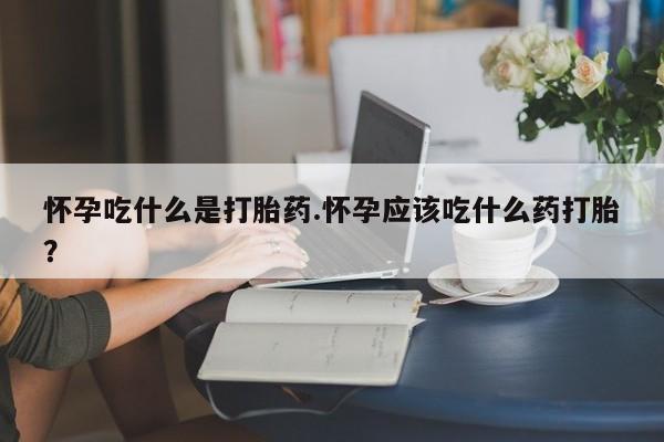 流产药网上购买怀孕吃什么是打胎药.怀孕应该吃什么药打胎?