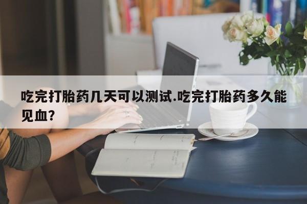 流产药网上购买吃完打胎药几天可以测试.吃完打胎药多久能见血?