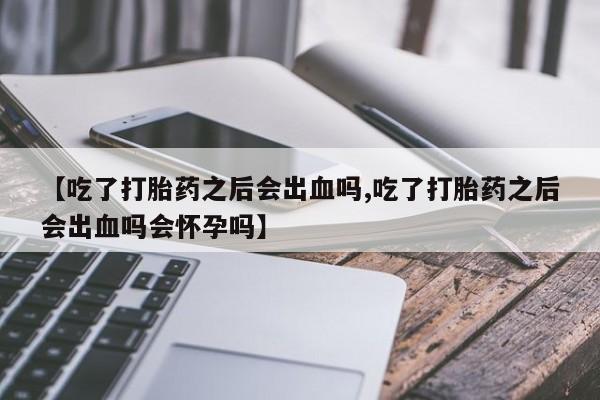 流产药网上购买【吃了打胎药之后会出血吗,吃了打胎药之后会出血吗会怀孕吗】