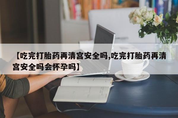 流产药网上购买【吃完打胎药再清宫安全吗,吃完打胎药再清宫安全吗会怀孕吗】
